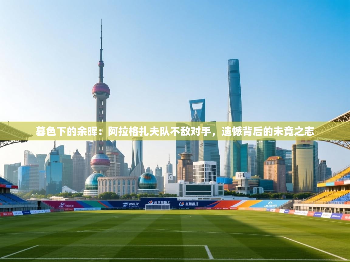 暮色下的余晖：阿拉格扎夫队不敌对手，遗憾背后的未竟之志  第1张