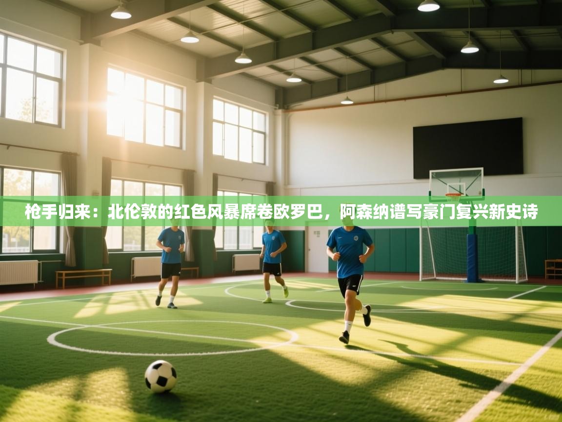 枪手归来：北伦敦的红色风暴席卷欧罗巴，阿森纳谱写豪门复兴新史诗  第1张